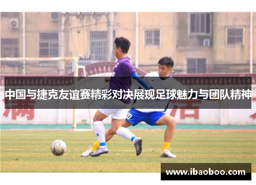 中国与捷克友谊赛精彩对决展现足球魅力与团队精神