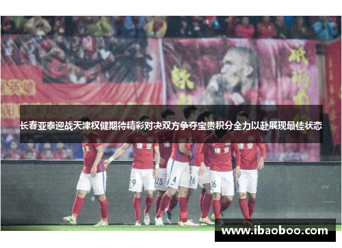 长春亚泰迎战天津权健期待精彩对决双方争夺宝贵积分全力以赴展现最佳状态