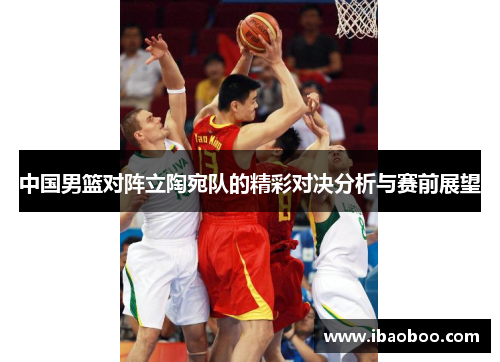 中国男篮对阵立陶宛队的精彩对决分析与赛前展望