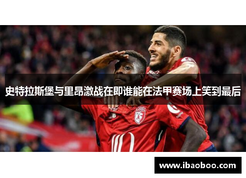 史特拉斯堡与里昂激战在即谁能在法甲赛场上笑到最后